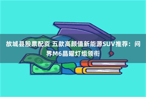 故城县股票配资 五款高颜值新能源SUV推荐：问界M6晶曜灯组领衔
