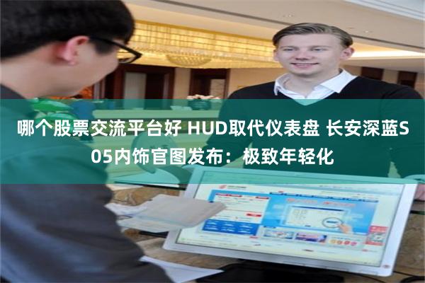 哪个股票交流平台好 HUD取代仪表盘 长安深蓝S05内饰官图发布：极致年轻化
