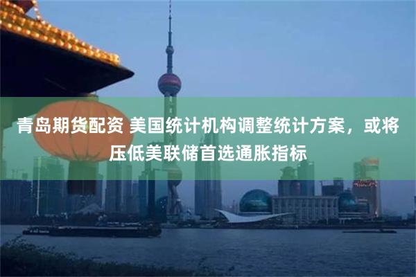 青岛期货配资 美国统计机构调整统计方案，或将压低美联储首选通胀指标