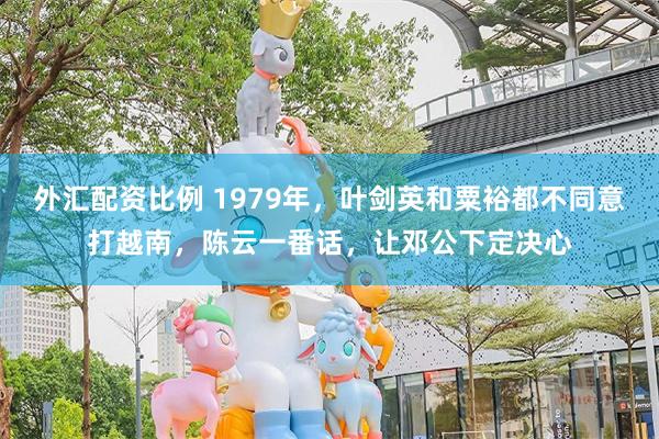 外汇配资比例 1979年，叶剑英和粟裕都不同意打越南，陈云一番话，让邓公下定决心