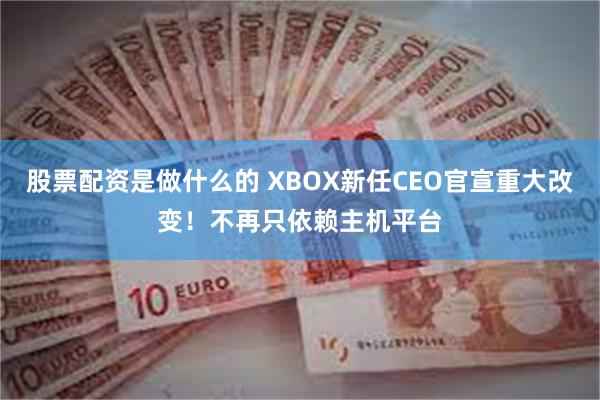 股票配资是做什么的 XBOX新任CEO官宣重大改变！不再只依赖主机平台
