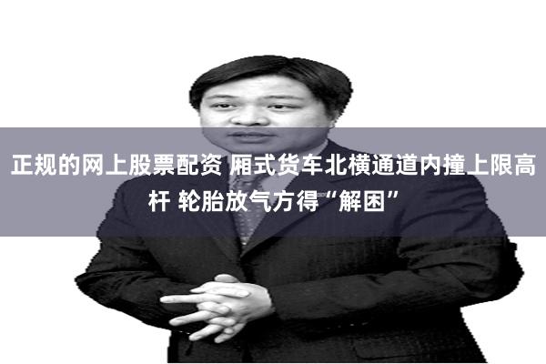 正规的网上股票配资 厢式货车北横通道内撞上限高杆 轮胎放气方得“解困”