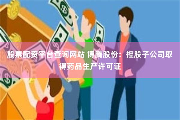 股票配资平台查询网站 博腾股份：控股子公司取得药品生产许可证