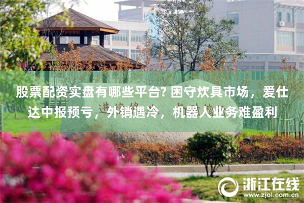 股票配资实盘有哪些平台? 困守炊具市场，爱仕达中报预亏，外销遇冷，机器人业务难盈利
