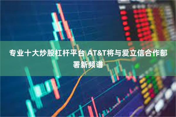 专业十大炒股杠杆平台 AT&T将与爱立信合作部署新频谱