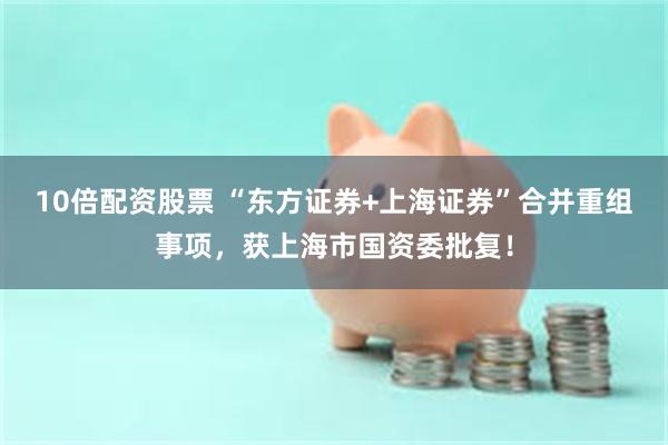 10倍配资股票 “东方证券+上海证券”合并重组事项，获上海市国资委批复！