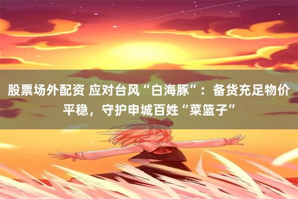 股票场外配资 应对台风“白海豚”:备货充足物价平稳,守护申城百姓“菜篮子”