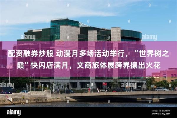 配资融券炒股 动漫月多场活动举行，“世界树之巅”快闪店满月，文商旅体展跨界擦出火花