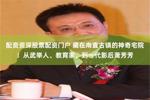 配资资深股票配资门户 藏在甪直古镇的神奇宅院！从武举人、教育家，到一代影后萧芳芳