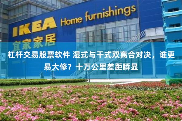 杠杆交易股票软件 湿式与干式双离合对决,谁更易大修?十万公里差距瞬显