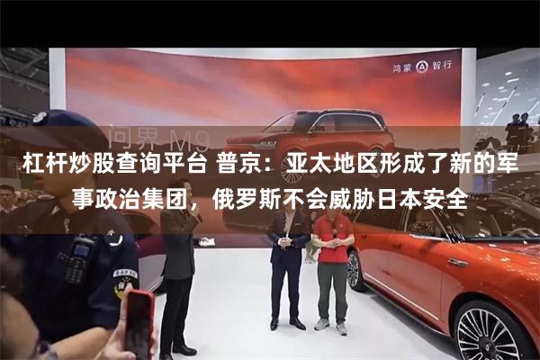杠杆炒股查询平台 普京：亚太地区形成了新的军事政治集团，俄罗斯不会威胁日本安全