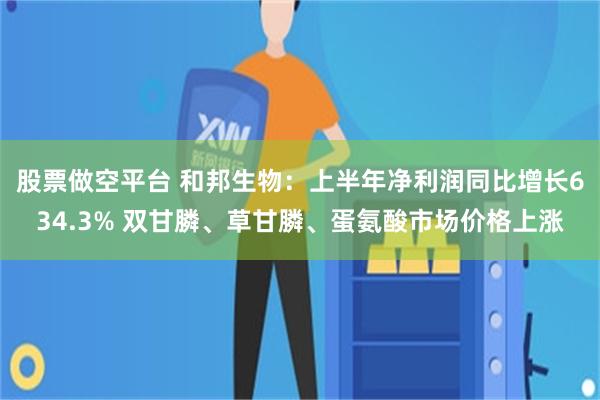 股票做空平台 和邦生物：上半年净利润同比增长634.3% 双甘膦、草甘膦、蛋氨酸市场价格上涨