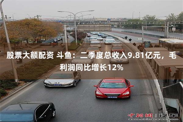 股票大额配资 斗鱼:二季度总收入9.81亿元,毛利润同比增长12%