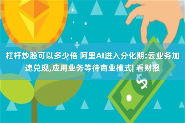杠杆炒股可以多少倍 阿里AI进入分化期:云业务加速兑现,应用业务等待商业模式| 看财报
