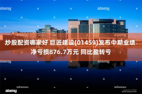 炒股配资哪家好 巨匠建设(01459)发布中期业绩 净亏损876.7万元 同比盈转亏