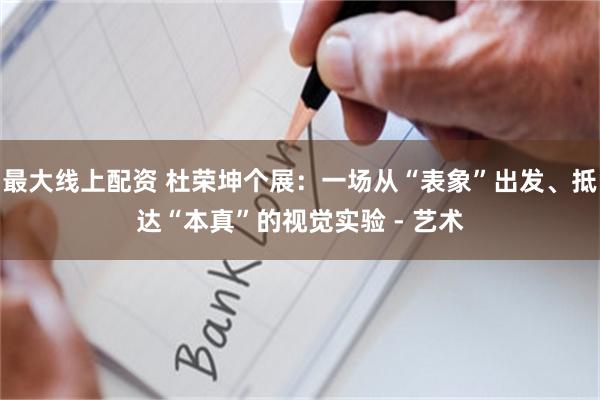 最大线上配资 杜荣坤个展：一场从“表象”出发、抵达“本真”的视觉实验 - 艺术