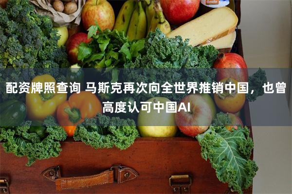 配资牌照查询 马斯克再次向全世界推销中国，也曾高度认可中国AI