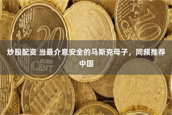 炒股配资 当最介意安全的马斯克母子,同频推荐中国