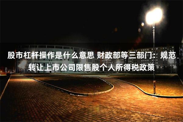 股市杠杆操作是什么意思 财政部等三部门：规范转让上市公司限售股个人所得税政策