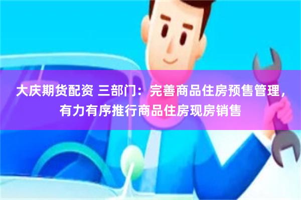 大庆期货配资 三部门：完善商品住房预售管理，有力有序推行商品住房现房销售