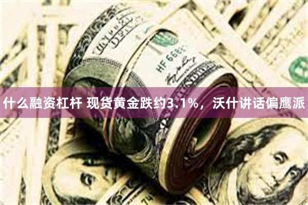 什么融资杠杆 现货黄金跌约3.1%，沃什讲话偏鹰派