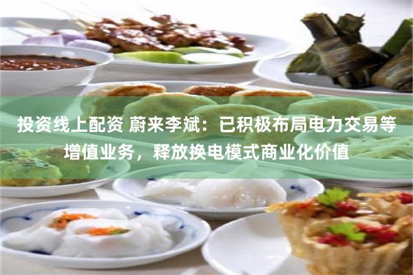 投资线上配资 蔚来李斌：已积极布局电力交易等增值业务，释放换电模式商业化价值