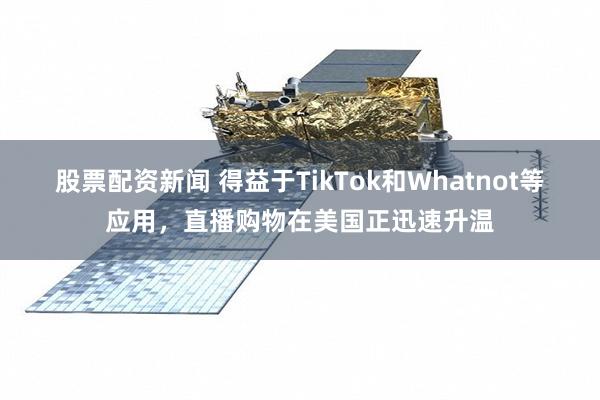股票配资新闻 得益于TikTok和Whatnot等应用，直播购物在美国正迅速升温