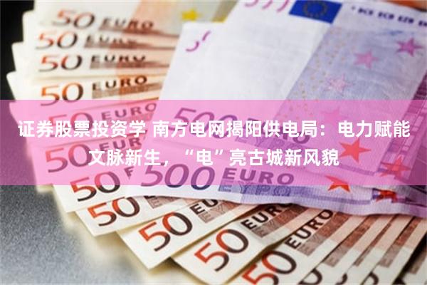 证券股票投资学 南方电网揭阳供电局：电力赋能文脉新生，“电”亮古城新风貌