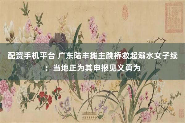 配资手机平台 广东陆丰摊主跳桥救起溺水女子续：当地正为其申报见义勇为