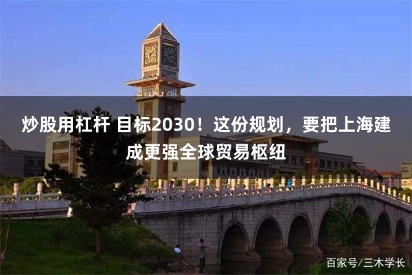炒股用杠杆 目标2030！这份规划，要把上海建成更强全球贸易枢纽