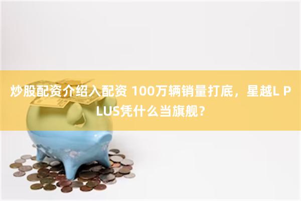 炒股配资介绍入配资 100万辆销量打底,星越L PLUS凭什么当旗舰?