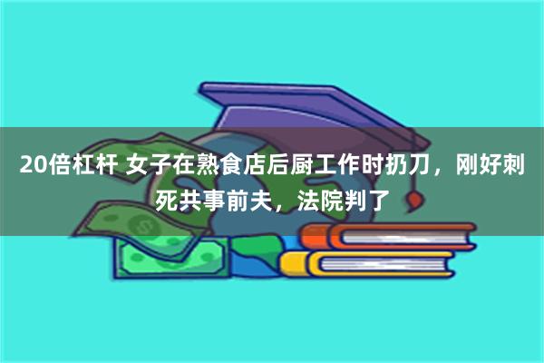 20倍杠杆 女子在熟食店后厨工作时扔刀，刚好刺死共事前夫，法院判了