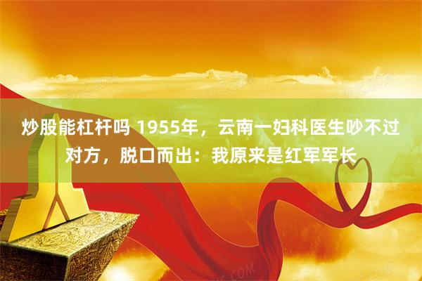 炒股能杠杆吗 1955年，云南一妇科医生吵不过对方，脱口而出：我原来是红军军长