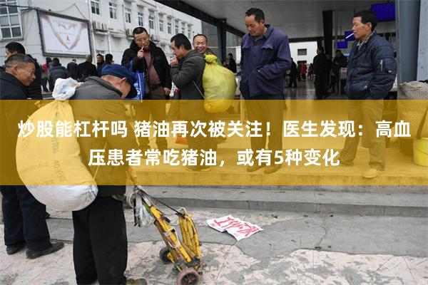 炒股能杠杆吗 猪油再次被关注！医生发现：高血压患者常吃猪油，或有5种变化