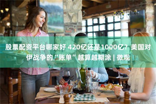 股票配资平台哪家好 420亿还是1000亿？美国对伊战争的“账单”越算越糊涂 | 微观