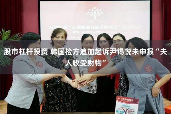股市杠杆投资 韩国检方追加起诉尹锡悦未申报“夫人收受财物”
