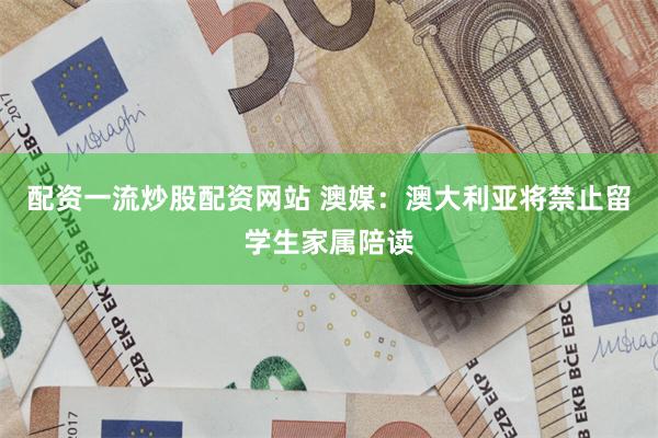 配资一流炒股配资网站 澳媒：澳大利亚将禁止留学生家属陪读