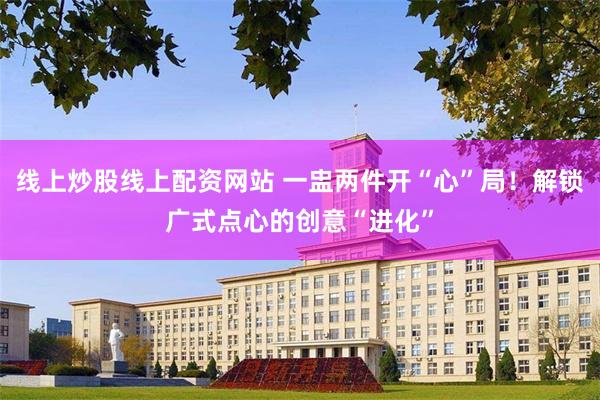 线上炒股线上配资网站 一盅两件开“心”局！解锁广式点心的创意“进化”