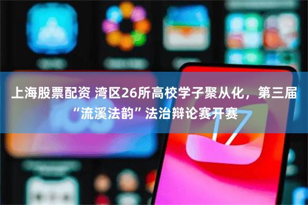 上海股票配资 湾区26所高校学子聚从化，第三届“流溪法韵”法治辩论赛开赛