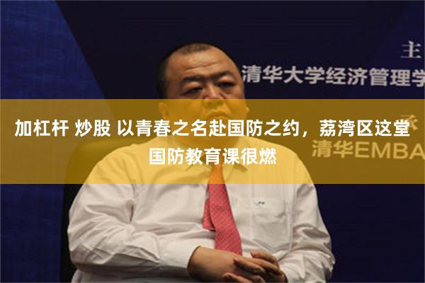 加杠杆 炒股 以青春之名赴国防之约，荔湾区这堂国防教育课很燃