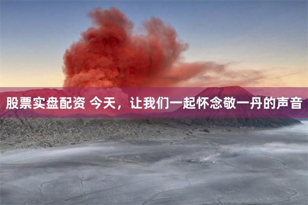 股票实盘配资 今天，让我们一起怀念敬一丹的声音