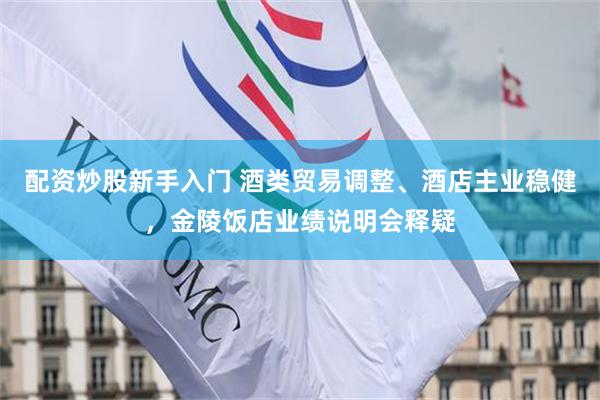 配资炒股新手入门 酒类贸易调整、酒店主业稳健，金陵饭店业绩说明会释疑