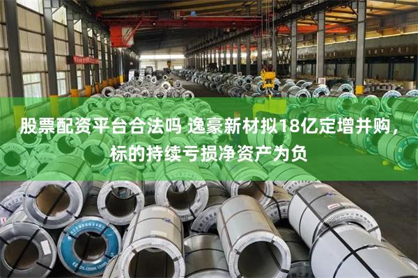 股票配资平台合法吗 逸豪新材拟18亿定增并购，标的持续亏损净资产为负