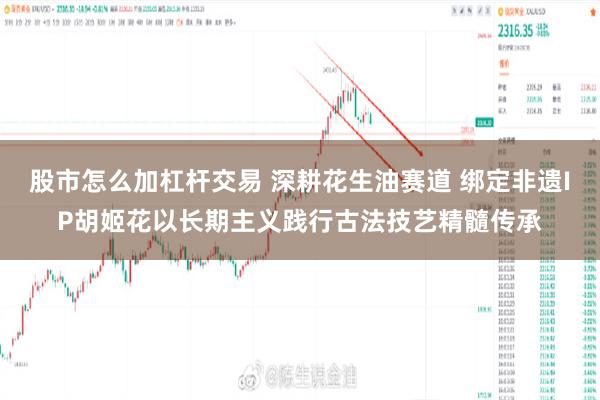 股市怎么加杠杆交易 深耕花生油赛道 绑定非遗IP胡姬花以长期主义践行古法技艺精髓传承