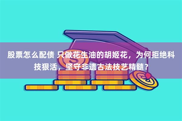 股票怎么配债 只做花生油的胡姬花，为何拒绝科技狠活，坚守非遗古法技艺精髓？