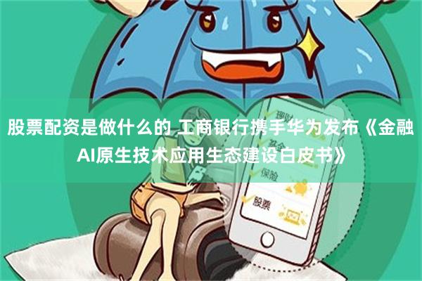股票配资是做什么的 工商银行携手华为发布《金融AI原生技术应用生态建设白皮书》