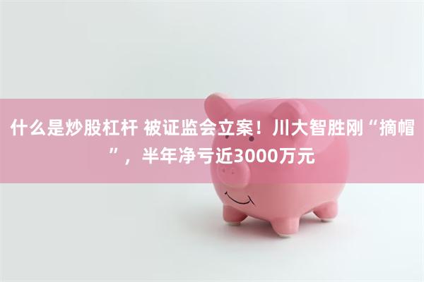 什么是炒股杠杆 被证监会立案！川大智胜刚“摘帽”，半年净亏近3000万元