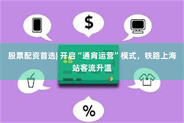 股票配资首选| 开启“通宵运营”模式，铁路上海站客流升温