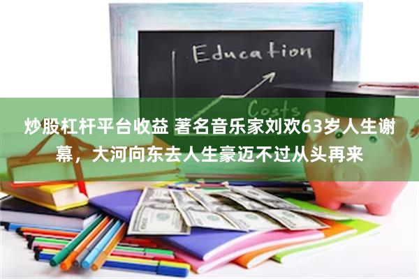 炒股杠杆平台收益 著名音乐家刘欢63岁人生谢幕，大河向东去人生豪迈不过从头再来