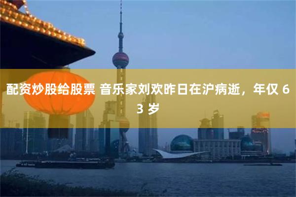 配资炒股给股票 音乐家刘欢昨日在沪病逝，年仅 63 岁
